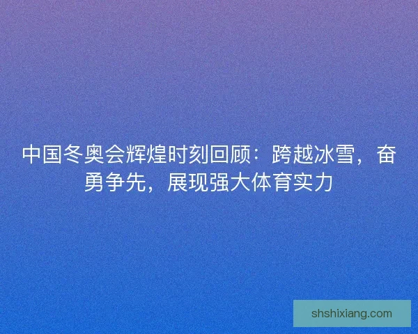 中国冬奥会辉煌时刻回顾：跨越冰雪，奋勇争先，展现强大体育实力