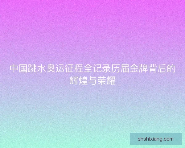 中国跳水奥运征程全记录历届金牌背后的辉煌与荣耀