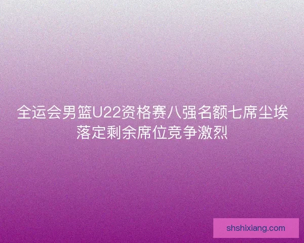全运会男篮U22资格赛八强名额七席尘埃落定剩余席位竞争激烈