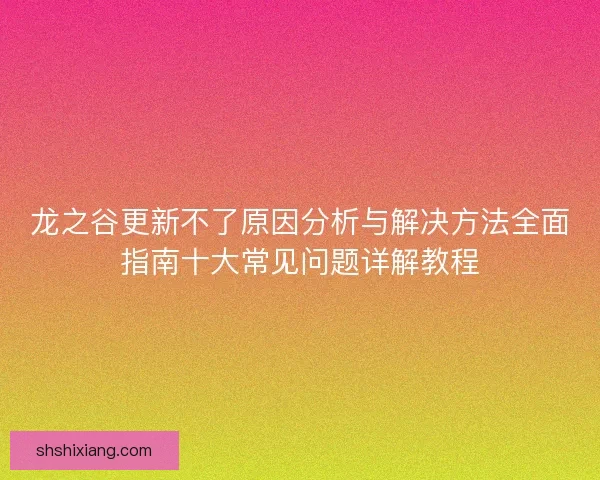 龙之谷更新不了原因分析与解决方法全面指南十大常见问题详解教程
